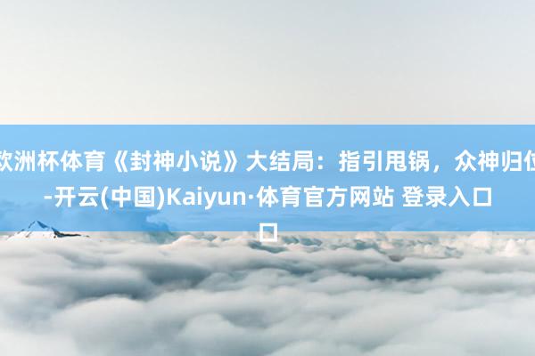 欧洲杯体育《封神小说》大结局：指引甩锅，众神归位-开云(中国)Kaiyun·体育官方网站 登录入口