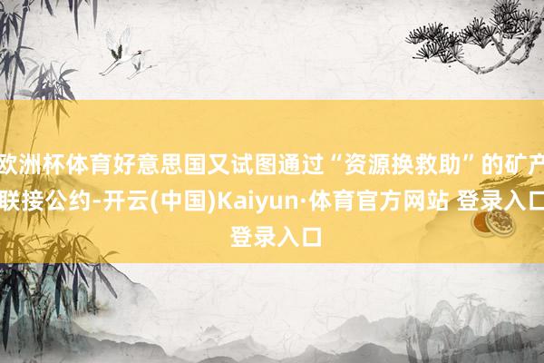 欧洲杯体育好意思国又试图通过“资源换救助”的矿产联接公约-开云(中国)Kaiyun·体育官方网站 登录入口