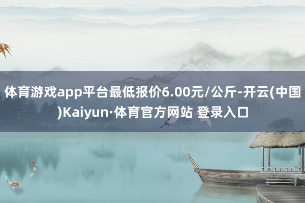 体育游戏app平台最低报价6.00元/公斤-开云(中国)Kaiyun·体育官方网站 登录入口