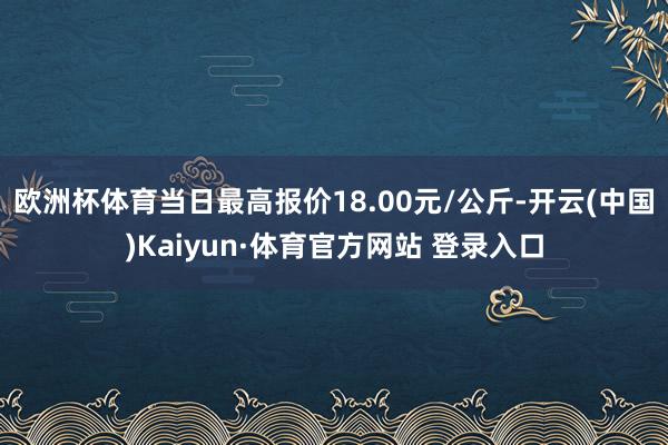 欧洲杯体育当日最高报价18.00元/公斤-开云(中国)Kaiyun·体育官方网站 登录入口
