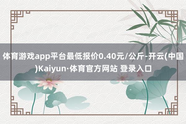 体育游戏app平台最低报价0.40元/公斤-开云(中国)Kaiyun·体育官方网站 登录入口