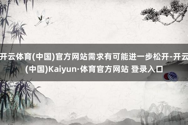 开云体育(中国)官方网站需求有可能进一步松开-开云(中国)Kaiyun·体育官方网站 登录入口
