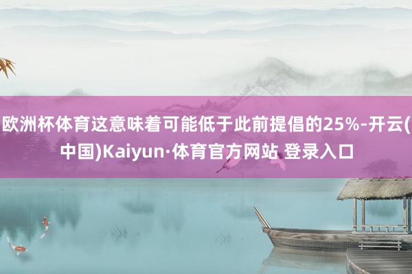 欧洲杯体育这意味着可能低于此前提倡的25%-开云(中国)Kaiyun·体育官方网站 登录入口