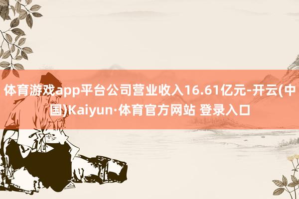 体育游戏app平台公司营业收入16.61亿元-开云(中国)Kaiyun·体育官方网站 登录入口