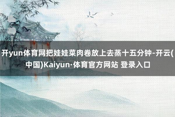 开yun体育网把娃娃菜肉卷放上去蒸十五分钟-开云(中国)Kaiyun·体育官方网站 登录入口