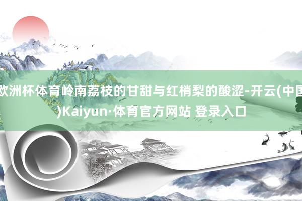 欧洲杯体育岭南荔枝的甘甜与红梢梨的酸涩-开云(中国)Kaiyun·体育官方网站 登录入口