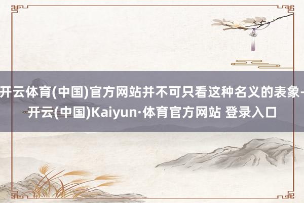 开云体育(中国)官方网站并不可只看这种名义的表象-开云(中国)Kaiyun·体育官方网站 登录入口
