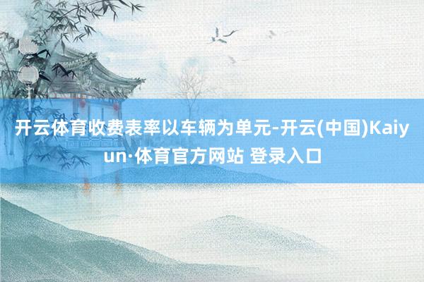 开云体育收费表率以车辆为单元-开云(中国)Kaiyun·体育官方网站 登录入口