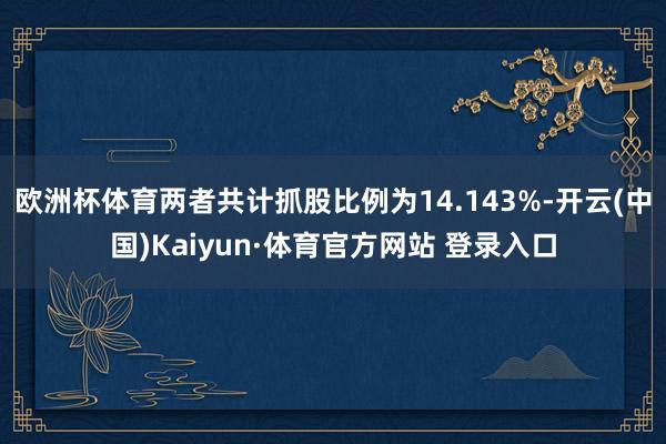 欧洲杯体育两者共计抓股比例为14.143%-开云(中国)Kaiyun·体育官方网站 登录入口