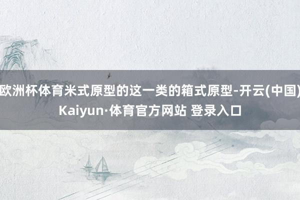 欧洲杯体育米式原型的这一类的箱式原型-开云(中国)Kaiyun·体育官方网站 登录入口