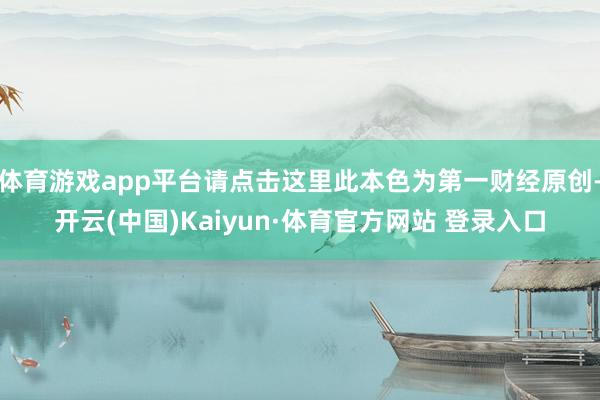 体育游戏app平台请点击这里此本色为第一财经原创-开云(中国)Kaiyun·体育官方网站 登录入口