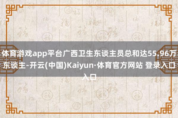 体育游戏app平台广西卫生东谈主员总和达55.96万东谈主-开云(中国)Kaiyun·体育官方网站 登录入口