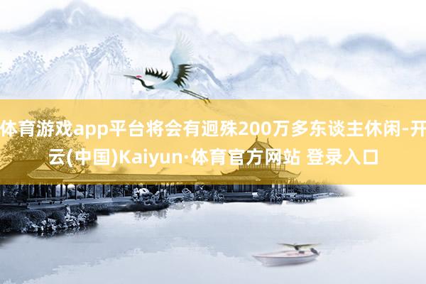 体育游戏app平台将会有迥殊200万多东谈主休闲-开云(中国)Kaiyun·体育官方网站 登录入口