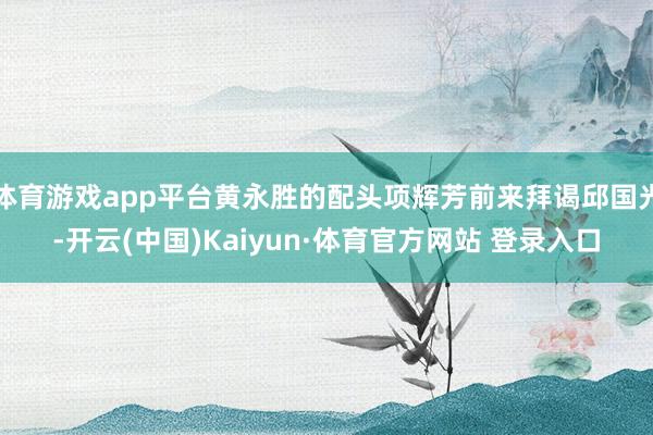体育游戏app平台黄永胜的配头项辉芳前来拜谒邱国光-开云(中国)Kaiyun·体育官方网站 登录入口