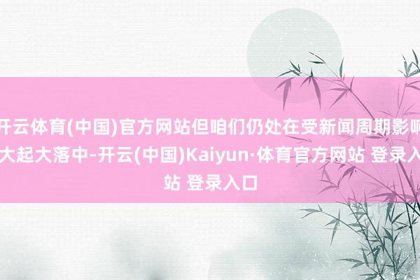 开云体育(中国)官方网站但咱们仍处在受新闻周期影响的大起大落中-开云(中国)Kaiyun·体育官方网站 登录入口