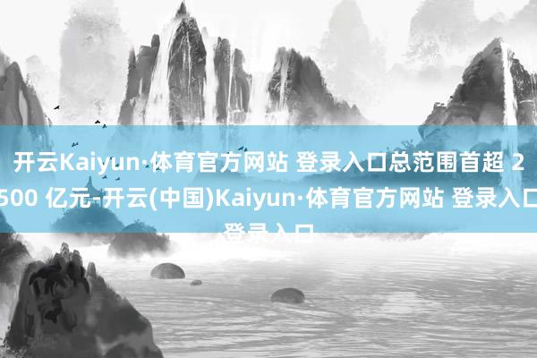 开云Kaiyun·体育官方网站 登录入口总范围首超 2500 亿元-开云(中国)Kaiyun·体育官方网站 登录入口