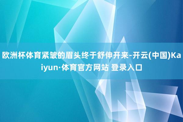欧洲杯体育紧皱的眉头终于舒伸开来-开云(中国)Kaiyun·体育官方网站 登录入口