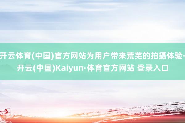 开云体育(中国)官方网站为用户带来荒芜的拍摄体验-开云(中国)Kaiyun·体育官方网站 登录入口