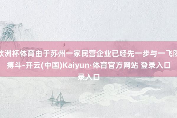 欧洲杯体育由于苏州一家民营企业已经先一步与一飞院搏斗-开云(中国)Kaiyun·体育官方网站 登录入口