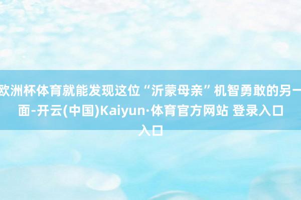 欧洲杯体育就能发现这位“沂蒙母亲”机智勇敢的另一面-开云(中国)Kaiyun·体育官方网站 登录入口
