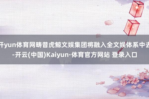 开yun体育网畴昔虎鲸文娱集团将融入全文娱体系中去-开云(中国)Kaiyun·体育官方网站 登录入口