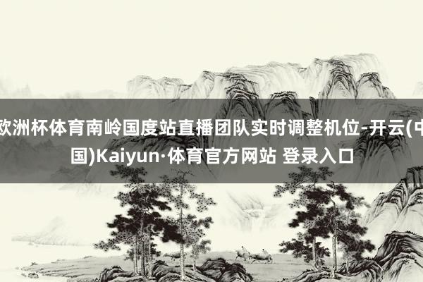 欧洲杯体育南岭国度站直播团队实时调整机位-开云(中国)Kaiyun·体育官方网站 登录入口