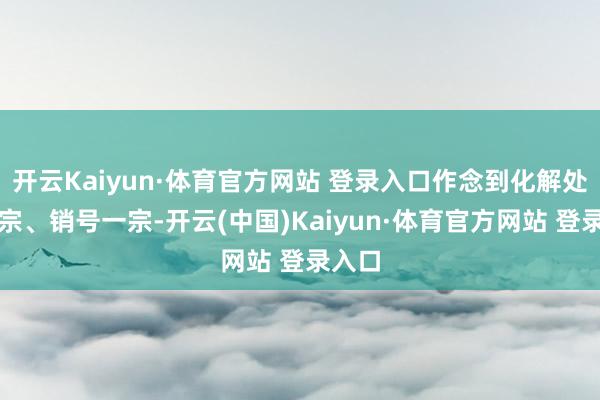 开云Kaiyun·体育官方网站 登录入口作念到化解处置一宗、销号一宗-开云(中国)Kaiyun·体育官方网站 登录入口