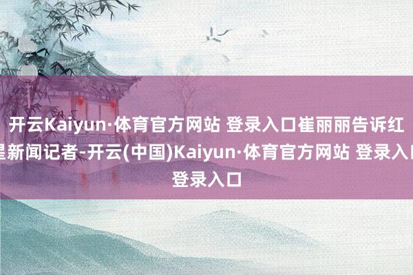 开云Kaiyun·体育官方网站 登录入口崔丽丽告诉红星新闻记者-开云(中国)Kaiyun·体育官方网站 登录入口