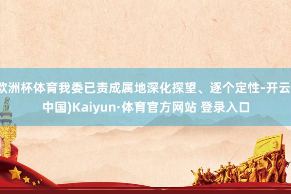 欧洲杯体育我委已责成属地深化探望、逐个定性-开云(中国)Kaiyun·体育官方网站 登录入口
