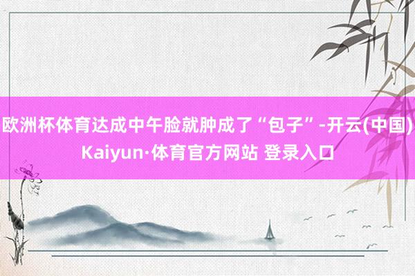 欧洲杯体育达成中午脸就肿成了“包子”-开云(中国)Kaiyun·体育官方网站 登录入口