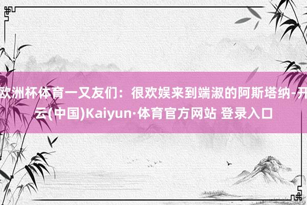 欧洲杯体育一又友们：　　很欢娱来到端淑的阿斯塔纳-开云(中国)Kaiyun·体育官方网站 登录入口