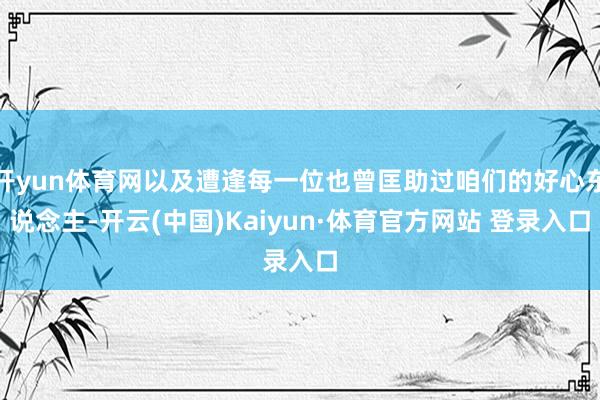开yun体育网以及遭逢每一位也曾匡助过咱们的好心东说念主-开云(中国)Kaiyun·体育官方网站 登录入口