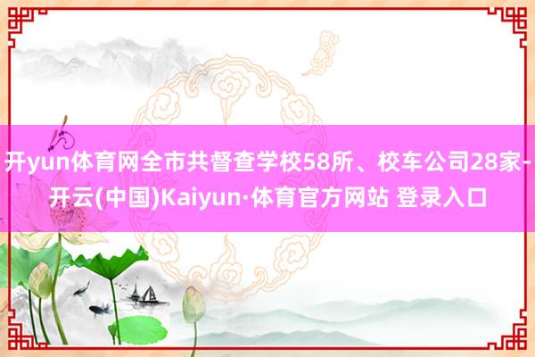 开yun体育网全市共督查学校58所、校车公司28家-开云(中国)Kaiyun·体育官方网站 登录入口