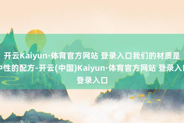 开云Kaiyun·体育官方网站 登录入口我们的材质是中性的配方-开云(中国)Kaiyun·体育官方网站 登录入口