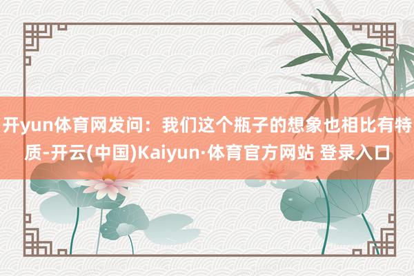 开yun体育网　　发问：我们这个瓶子的想象也相比有特质-开云(中国)Kaiyun·体育官方网站 登录入口