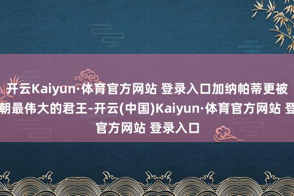 开云Kaiyun·体育官方网站 登录入口加纳帕蒂更被誉为王朝最伟大的君王-开云(中国)Kaiyun·体育官方网站 登录入口