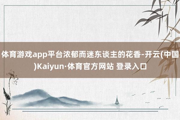 体育游戏app平台浓郁而迷东谈主的花香-开云(中国)Kaiyun·体育官方网站 登录入口