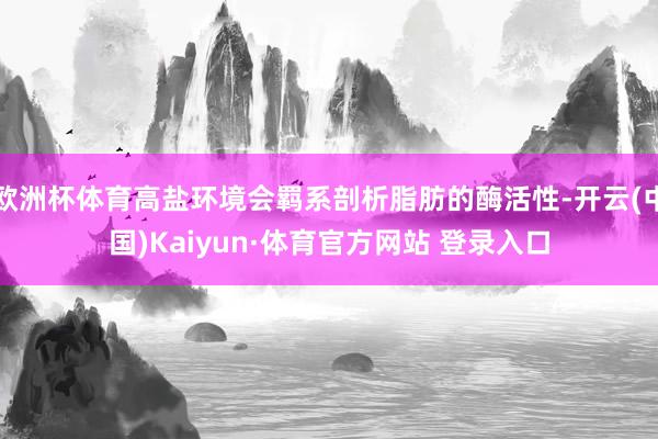 欧洲杯体育高盐环境会羁系剖析脂肪的酶活性-开云(中国)Kaiyun·体育官方网站 登录入口