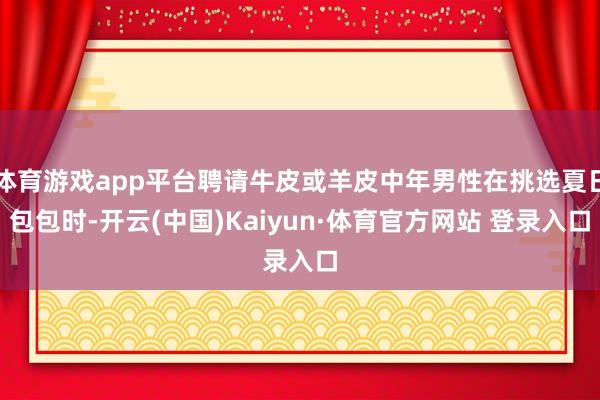 体育游戏app平台聘请牛皮或羊皮中年男性在挑选夏日包包时-开云(中国)Kaiyun·体育官方网站 登录入口