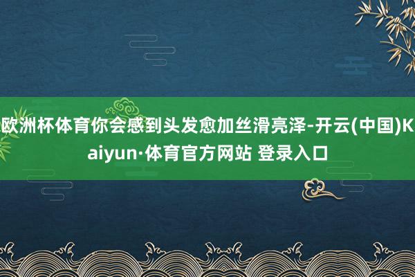 欧洲杯体育你会感到头发愈加丝滑亮泽-开云(中国)Kaiyun·体育官方网站 登录入口