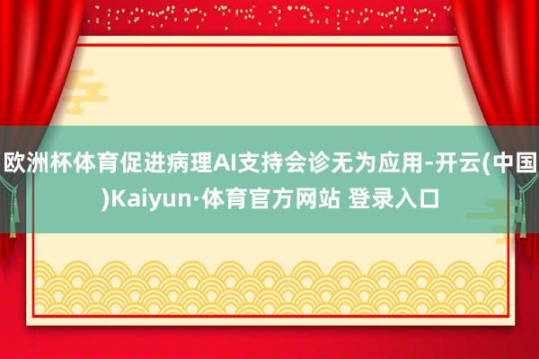 欧洲杯体育促进病理AI支持会诊无为应用-开云(中国)Kaiyun·体育官方网站 登录入口
