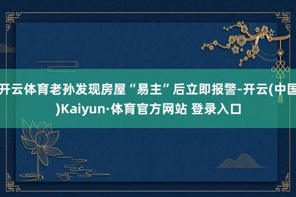 开云体育老孙发现房屋“易主”后立即报警-开云(中国)Kaiyun·体育官方网站 登录入口