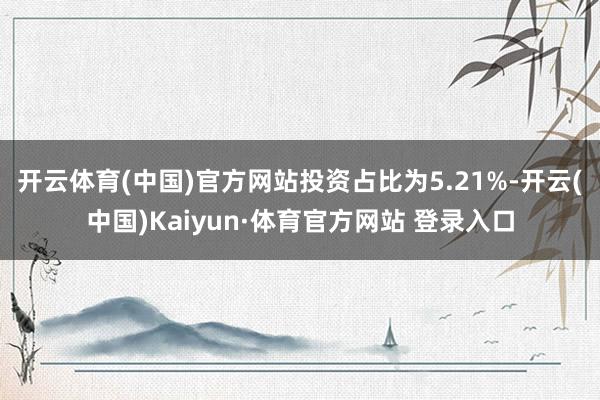 开云体育(中国)官方网站投资占比为5.21%-开云(中国)Kaiyun·体育官方网站 登录入口