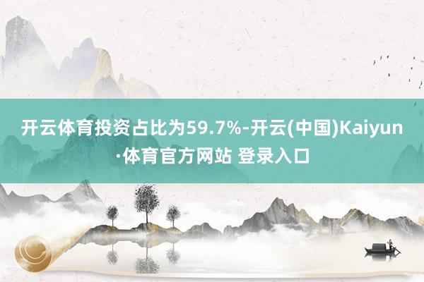 开云体育投资占比为59.7%-开云(中国)Kaiyun·体育官方网站 登录入口