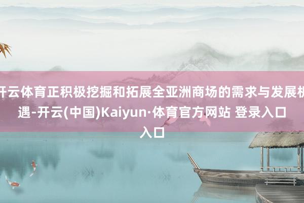 开云体育正积极挖掘和拓展全亚洲商场的需求与发展机遇-开云(中国)Kaiyun·体育官方网站 登录入口