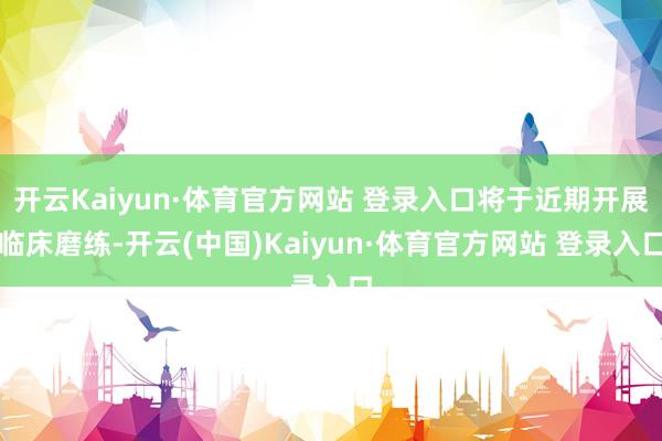 开云Kaiyun·体育官方网站 登录入口将于近期开展临床磨练-开云(中国)Kaiyun·体育官方网站 登录入口