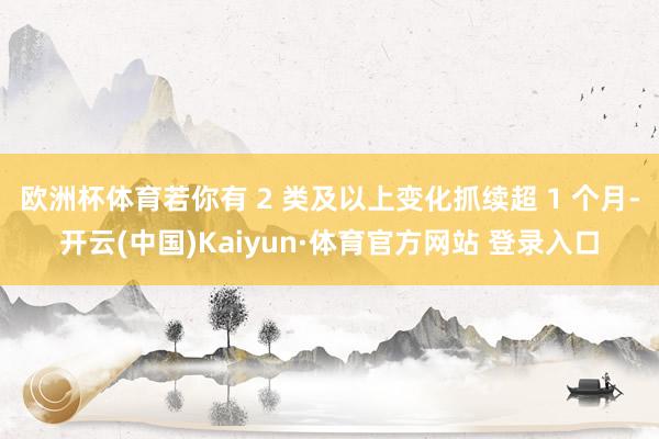 欧洲杯体育若你有 2 类及以上变化抓续超 1 个月-开云(中国)Kaiyun·体育官方网站 登录入口