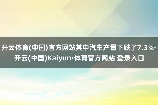 开云体育(中国)官方网站其中汽车产量下跌了7.3%-开云(中国)Kaiyun·体育官方网站 登录入口