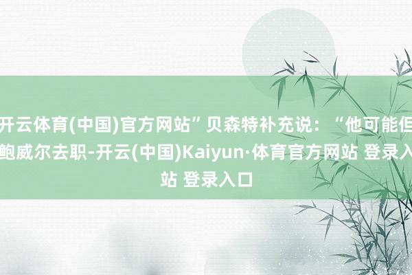 开云体育(中国)官方网站”贝森特补充说：“他可能但愿鲍威尔去职-开云(中国)Kaiyun·体育官方网站 登录入口