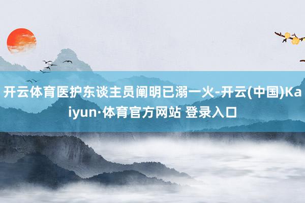 开云体育医护东谈主员阐明已溺一火-开云(中国)Kaiyun·体育官方网站 登录入口